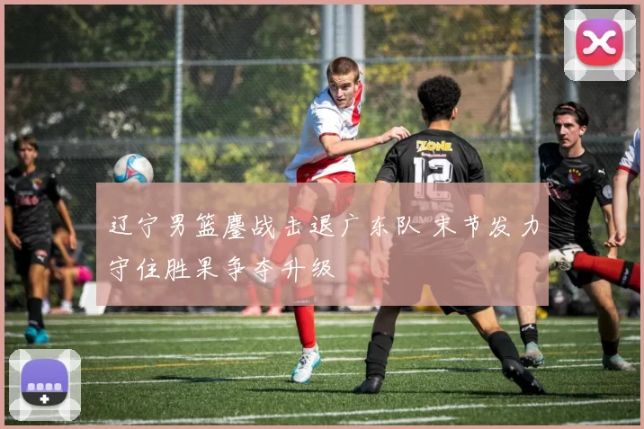 辽宁男篮鏖战击退广东队 末节发力守住胜果争夺升级